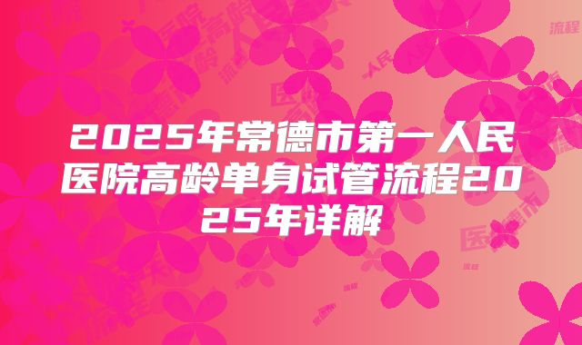 2025年常德市第一人民医院高龄单身试管流程2025年详解