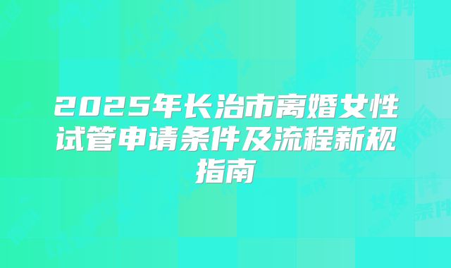 2025年长治市离婚女性试管申请条件及流程新规指南