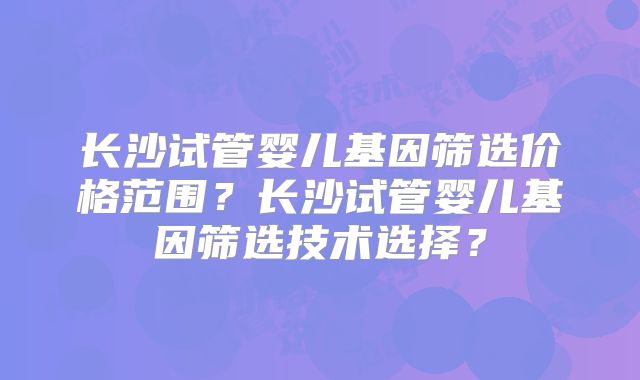 长沙试管婴儿基因筛选价格范围?长沙试管婴儿基因筛选技术选择?