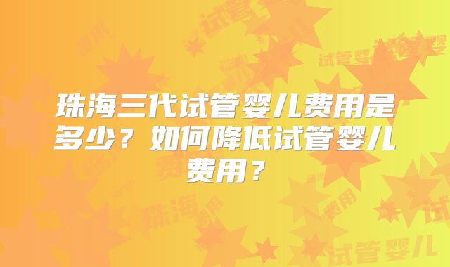 珠海三代试管婴儿费用是多少？如何降低试管婴儿费用？