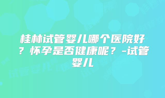 桂林试管婴儿哪个医院好？怀孕是否健康呢？-试管婴儿