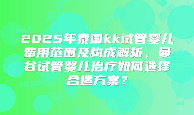 2025年泰国kk试管婴儿费用范围及构成解析,曼谷试管婴儿治疗如何选择合适方案?
