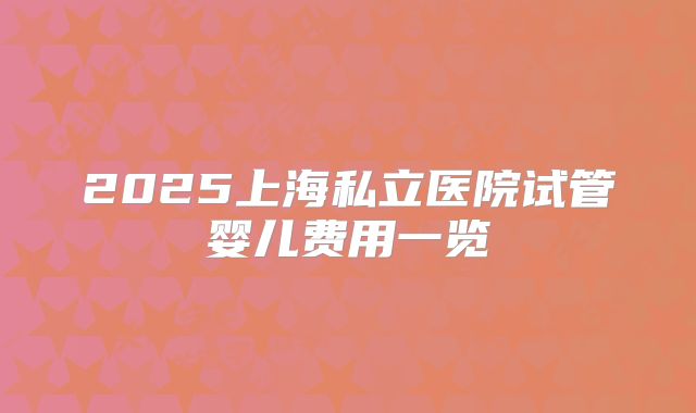 2025上海私立医院试管婴儿费用一览