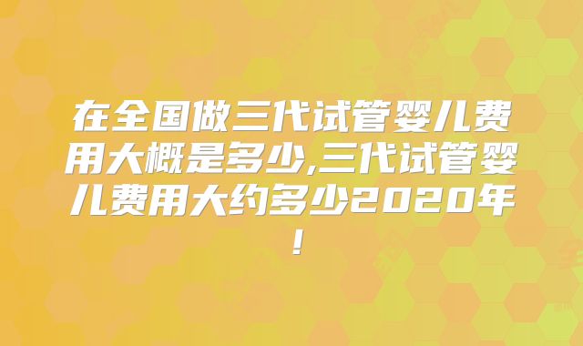 在全国做三代试管婴儿费用大概是多少,三代试管婴儿费用大约多少2020年！