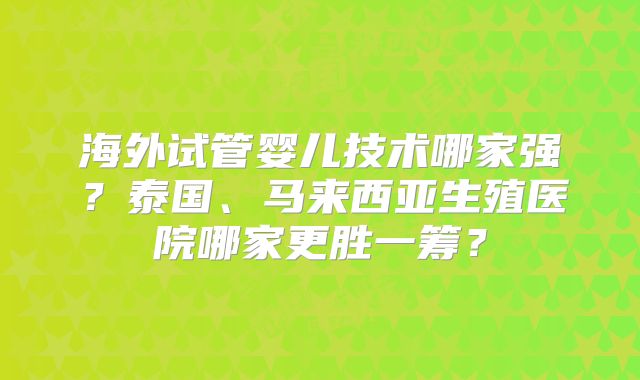 海外试管婴儿技术哪家强?泰国、马来西亚生殖医院哪家更胜一筹?