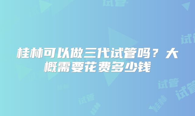 桂林可以做三代试管吗?大概需要花费多少钱