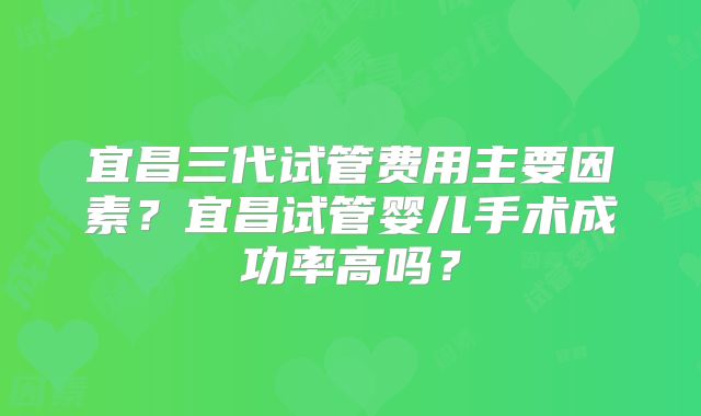 宜昌三代试管费用主要因素?宜昌试管婴儿手术成功率高吗?