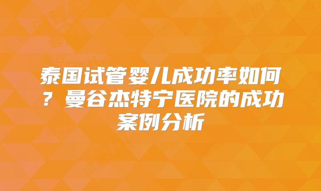 泰国试管婴儿成功率如何?曼谷杰特宁医院的成功案例分析