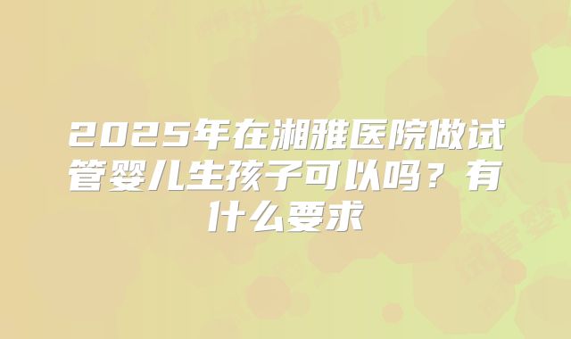 2025年在湘雅医院做试管婴儿生孩子可以吗?有什么要求