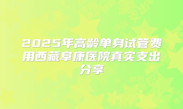 2025年高龄单身试管费用西藏阜康医院真实支出分享