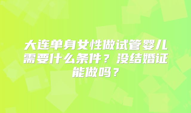 大连单身女性做试管婴儿需要什么条件？没结婚证能做吗？