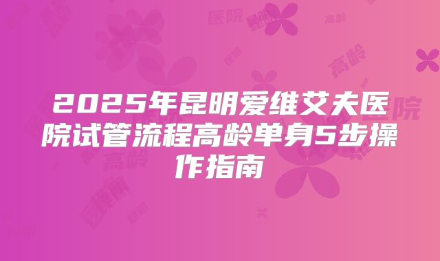 2025年昆明爱维艾夫医院试管流程高龄单身5步操作指南