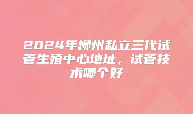 2024年柳州私立三代试管生殖中心地址,试管技术哪个好