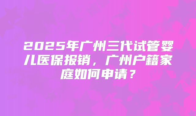 2025年广州三代试管婴儿医保报销，广州户籍家庭如何申请？