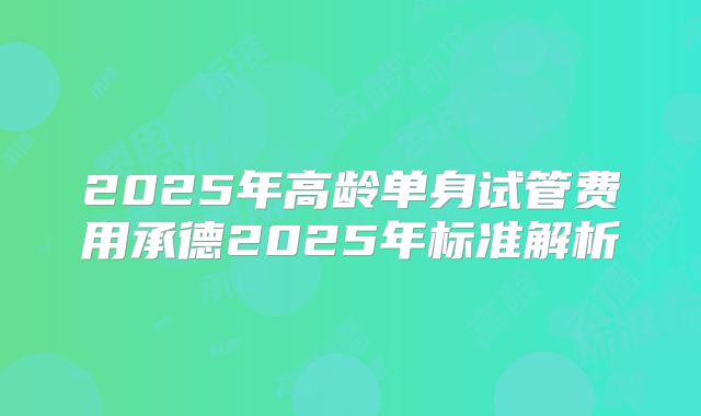 2025年高龄单身试管费用承德2025年标准解析