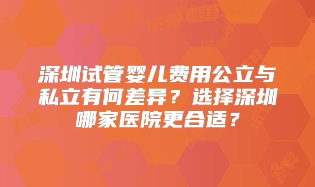 深圳试管婴儿费用公立与私立有何差异?选择深圳哪家医院更合适?