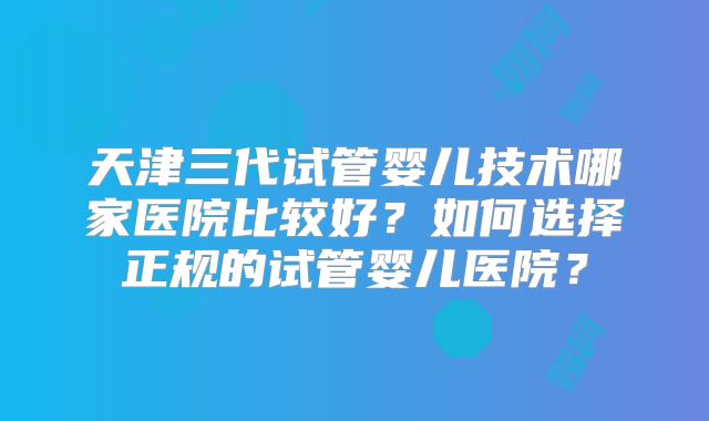 天津三代试管婴儿技术哪家医院比较好?如何选择正规的试管婴儿医院?