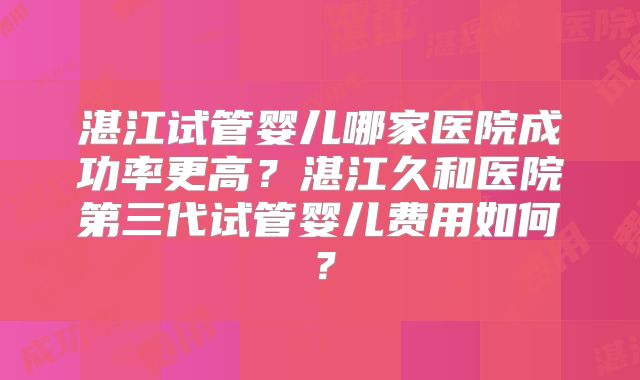 湛江试管婴儿哪家医院成功率更高？湛江久和医院第三代试管婴儿费用如何？
