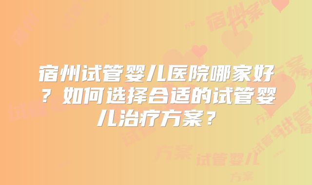 宿州试管婴儿医院哪家好?如何选择合适的试管婴儿治疗方案?