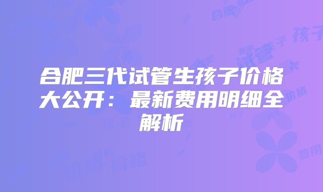 合肥三代试管生孩子价格大公开：最新费用明细全解析