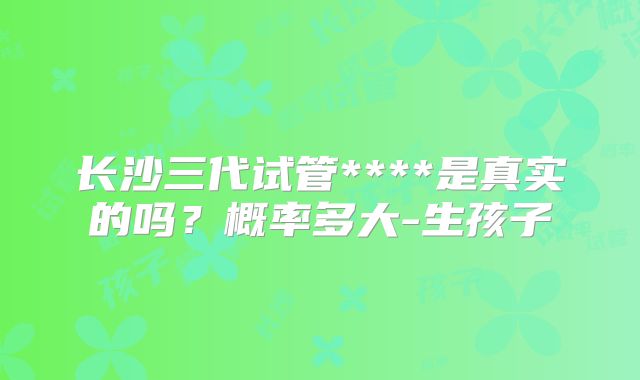 长沙三代试管****是真实的吗?概率多大-生孩子