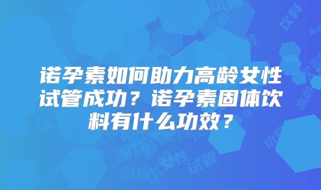 诺孕素如何助力高龄女性试管成功？诺孕素固体饮料有什么功效？