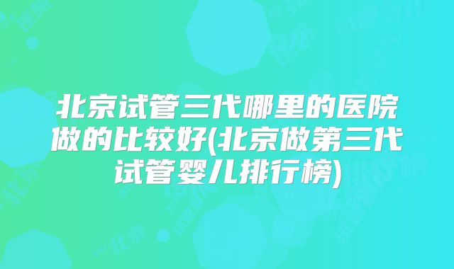 北京试管三代哪里的医院做的比较好(北京做第三代试管婴儿排行榜)