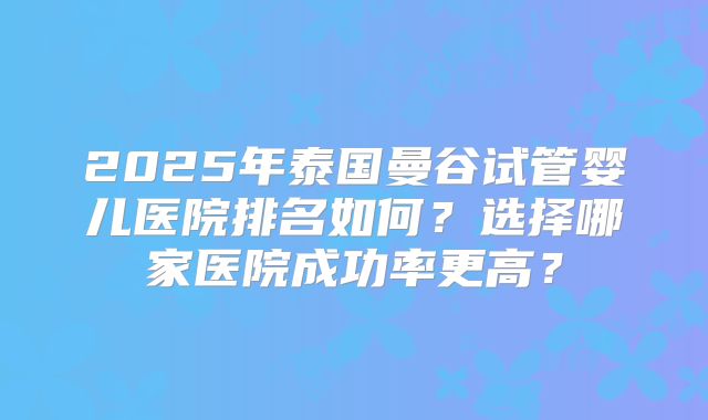2025年泰国曼谷试管婴儿医院排名如何?选择哪家医院成功率更高?