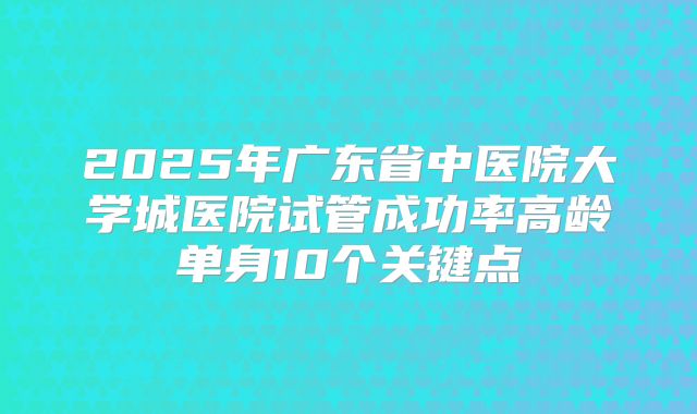 2025年广东省中医院大学城医院试管成功率高龄单身10个关键点
