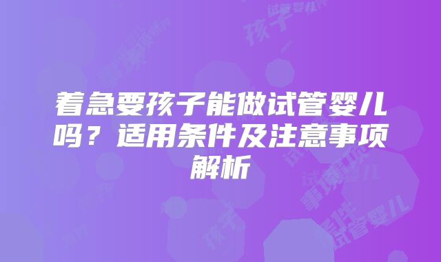 着急要孩子能做试管婴儿吗？适用条件及注意事项解析