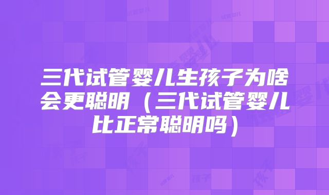 三代试管婴儿生孩子为啥会更聪明(三代试管婴儿比正常聪明吗)