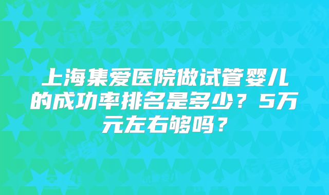 上海集爱医院做试管婴儿的成功率排名是多少？5万元左右够吗？