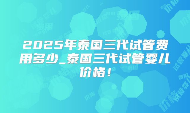 2025年泰国三代试管费用多少_泰国三代试管婴儿价格!