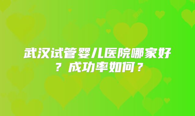 武汉试管婴儿医院哪家好?成功率如何?
