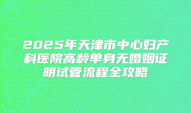 2025年天津市中心妇产科医院高龄单身无婚姻证明试管流程全攻略