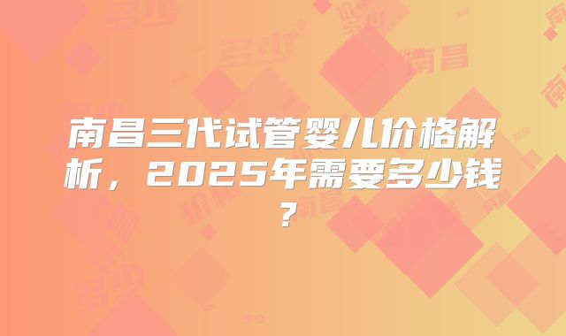 南昌三代试管婴儿价格解析，2025年需要多少钱？