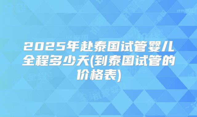 2025年赴泰国试管婴儿全程多少天(到泰国试管的价格表)