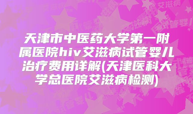 天津市中医药大学第一附属医院hiv艾滋病试管婴儿治疗费用详解(天津医科大学总医院艾滋病检测)