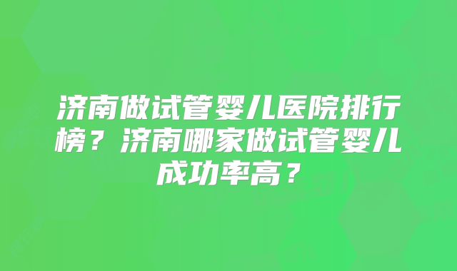 济南做试管婴儿医院排行榜？济南哪家做试管婴儿成功率高？