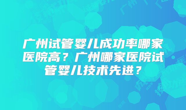 广州试管婴儿成功率哪家医院高？广州哪家医院试管婴儿技术先进？