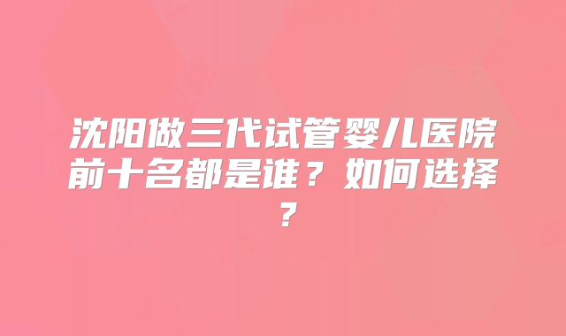 沈阳做三代试管婴儿医院前十名都是谁?如何选择?