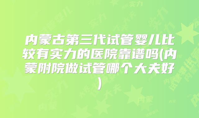 内蒙古第三代试管婴儿比较有实力的医院靠谱吗(内蒙附院做试管哪个大夫好)