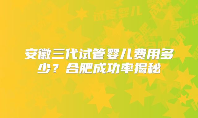安徽三代试管婴儿费用多少?合肥成功率揭秘