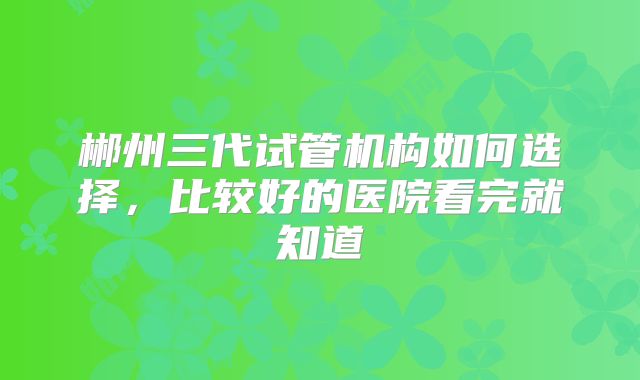 郴州三代试管机构如何选择，比较好的医院看完就知道