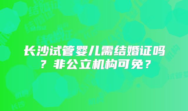 长沙试管婴儿需结婚证吗?非公立机构可免?