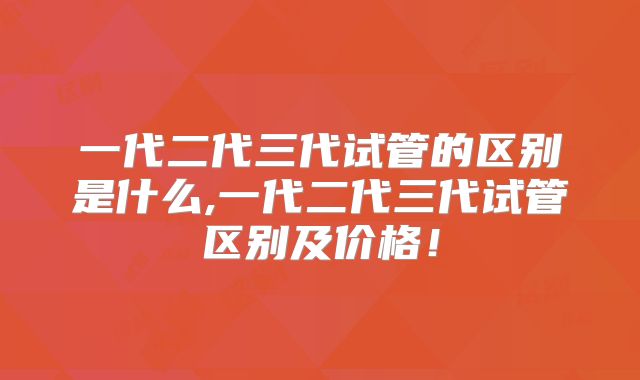 一代二代三代试管的区别是什么,一代二代三代试管区别及价格！