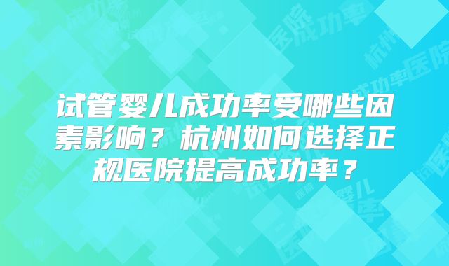试管婴儿成功率受哪些因素影响?杭州如何选择正规医院提高成功率?