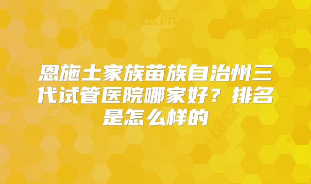 恩施土家族苗族自治州三代试管医院哪家好?排名是怎么样的