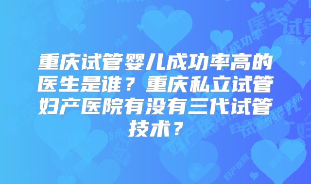 重庆试管婴儿成功率高的医生是谁?重庆私立试管妇产医院有没有三代试管技术?