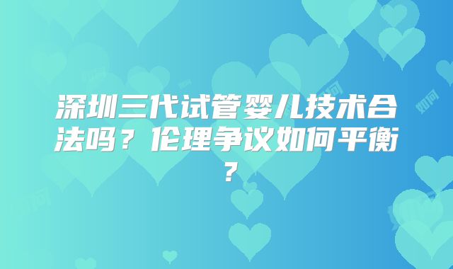 深圳三代试管婴儿技术合法吗？伦理争议如何平衡？